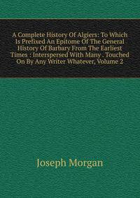A Complete History Of Algiers: To Which Is Prefixed An Epitome Of The General History Of Barbary From The Earliest Times : Interspersed With Many . Touched On By Any Writer Whatever, Volume 2
