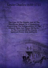 The Case Of The Regale And Of The Pontificate Stated: In A Conference Concerning The Independency Of The Church Upon Any Power On Earth, In The Exercise Of Her Purely Spiritual Power And Authority