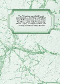 The Veterinarian's Call-book (perpetual). A Visiting List Which Can Be Commenced At Any Time And Used Until Full, Containing Much Useful Information For The Student And Busy Practitioner