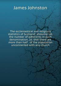 The ecclesiastical and religious statistics of Scotland: showing 1st. the number of adherents in each denomination, 2d. that there are more than half . of the population unconnected with any church