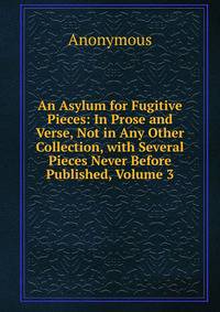 An Asylum for Fugitive Pieces: In Prose and Verse, Not in Any Other Collection, with Several Pieces Never Before Published, Volume 3