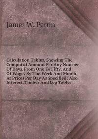 Calculation Tables, Showing The Computed Amount For Any Number Of Days, From One To Fifty, And Of Wages By The Week And Month, At Prices Per Day As Specified: Also Interest, Timber And Log Tables .