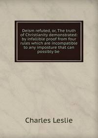Deism refuted, or, The truth of Christianity demonstrated: by infallible proof from four rules which are incompatible to any imposture that can possibly be .
