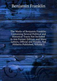 The Works of Benjamin Franklin: Containing Several Political and Historical Tracts Not Included in Any Former Edition, and Many Letters, Official and Private, Not Hitherto Published, Volume 5