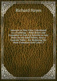Interest at One View, Calculated to a Farthing .: With Rules and Examples to Cast Up Interest at Any Rate, by the Said Tables. Also a Concise Table, . for Reducing the Most Common Gold Coins T