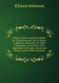 Wilson'S Share and Stock Tables for Calculating the Cost of Shares in Railway: Insurance, Or Other Companies, at Any Price. Also Applicable to Foreign . Stocks and Bonds; and for Other Purposes