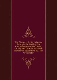 The Discovery Of An Universal Principle For Dividng The Circumference Of The Circle, Or Any Part Of It, Into A Given Number Of Equal Parts By . The Cyclometer