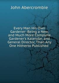 Every Man His Own Gardener: Being a New, and Much More Complete Gardener's Kalendar, and General Director, Than Any One Hitherto Published .