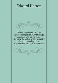 Comes commercii; or, The trader's companion. Containing I. An exact and useful table, shewing the value of any quantity of any commodity . II. A . of questions . III. The manner of c