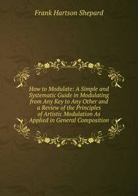 How to Modulate: A Simple and Systematic Guide in Modulating from Any Key to Any Other and a Review of the Principles of Artistic Modulation As Applied in General Composition
