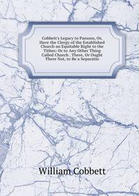 Cobbett's Legacy to Parsons, Or, Have the Clergy of the Established Church an Equitable Right to the Tithes: Or to Any Other Thing Called Church . There, Or Ought There Not, to Be a Separatio