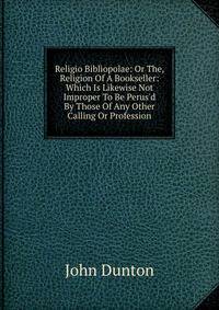 Religio Bibliopolae: Or The, Religion Of A Bookseller: Which Is Likewise Not Improper To Be Perus'd By Those Of Any Other Calling Or Profession