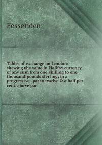 Tables of exchange on London: shewing the value in Halifax currency, of any sum from one shilling to one thousand pounds sterling; in a progressive . par to twelve &amp; a half per cent. above par.
