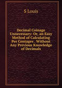 Decimal Coinage Unnecessary: Or, an Easy Method of Calculating Per Centages . Without Any Previous Knowledge of Decimals