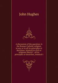 A discussion of the question, Is the Roman Catholic religion, in any or in all its principles or doctrines, inimical to civil or religious liberty? . all its principles or doctrines, inimical t