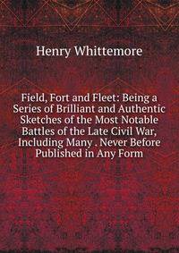 Field, Fort and Fleet: Being a Series of Brilliant and Authentic Sketches of the Most Notable Battles of the Late Civil War,Including Many . Never Before Published in Any Form.