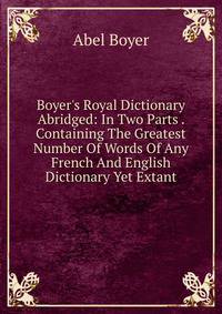 Boyer's Royal Dictionary Abridged: In Two Parts . Containing The Greatest Number Of Words Of Any French And English Dictionary Yet Extant