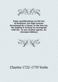 Some considerations on the law of forfeiture, for high treason. Occasioned by a clause, in the late act, for making it treason to correspond with the . or any of their agents, &amp;c (German Edition)