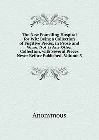The New Foundling Hospital for Wit: Being a Collection of Fugitive Pieces, in Prose and Verse, Not in Any Other Collection. with Several Pieces Never Before Published, Volume 3