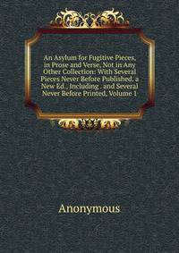 An Asylum for Fugitive Pieces, in Prose and Verse, Not in Any Other Collection: With Several Pieces Never Before Published. a New Ed., Including . and Several Never Before Printed, Volume 1