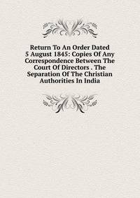 Return To An Order Dated 5 August 1845: Copies Of Any Correspondence Between The Court Of Directors . The Separation Of The Christian Authorities In India