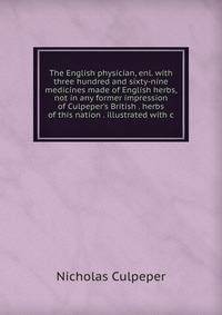 The English physician, enl. with three hundred and sixty-nine medicines made of English herbs, not in any former impression of Culpeper's British . herbs of this nation . illustrated with c