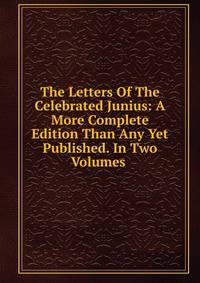 The Letters Of The Celebrated Junius: A More Complete Edition Than Any Yet Published. In Two Volumes .