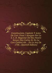 Constitucions, Capitols Y Actes De Cort: Fetas I Atorgats Por La S. C. R. Magestat Del Rey Nostre Senyor Don Carlos Iii. En La Cort Celebra Als . . En Lo Any De 1706 . (Spanish Edition)