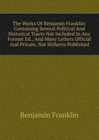 The Works Of Benjamin Franklin: Containing Several Political And Historical Tracts Not Included In Any Former Ed., And Many Letters Official And Private, Not Hitherto Published