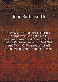 A New Concordance to the Holy Scriptures: Being the Most Comprehensive and Concise of Any Before Published in Which Not Only Any Word Or Passage of . of All Proper Names Mentioned in the Sac