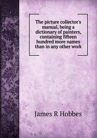 The picture collector's manual, being a dictionary of painters, containing fifteen hundred more names than in any other work