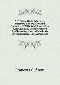 A Treatise On Milch Cows, Whereby The Quality And Quantity Of Milk Which Any Cow Will Give May Be Determined By Observing Natural Marks Or External Indications Alone, Etc