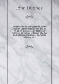 A discussion of the question, Is the Roman Catholic religion in any or in all its principles or doctrines inimical to civil or religious liberty: and . all its principles or doctrines inimical to c