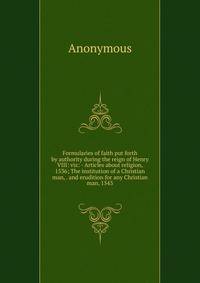Formularies of faith put forth by authority during the reign of Henry VIII: viz: - Articles about religion, 1536; The institution of a Christian man, . and erudition for any Christian man, 1543
