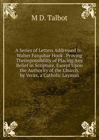 A Series of Letters Addressed to . Walter Farquhar Hook . Proving Theimpossibility of Placing Any Belief in Scripture, Except Upon the Authority of the Church. by Verax, a Catholic Layman
