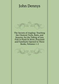 The Secrets of Angling: Teaching the Choicest Tools, Baits, and Seasons, for the Taking of Any Fish in Pond Or River, Practised and Familiarly Opened in Three Books, Volumes 1-2