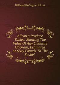 Allcott's Produce Tables: Showing The Value Of Any Quantity Of Grain, Estimated At Sixty Pounds To The Bushel .