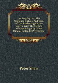 An Enquiry Into The Contents, Virtues, And Uses, Of The Scarborough Spaw-waters: With The Method Of Examining Any Other Mineral-water. By Peter Shaw, .