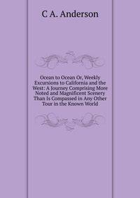 Ocean to Ocean Or, Weekly Excursions to California and the West: A Journey Comprising More Noted and Magnificent Scenery Than Is Compassed in Any Other Tour in the Known World