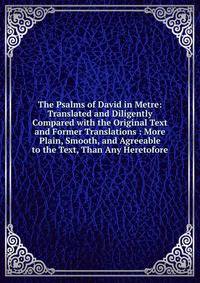 The Psalms of David in Metre: Translated and Diligently Compared with the Original Text and Former Translations : More Plain, Smooth, and Agreeable to the Text, Than Any Heretofore