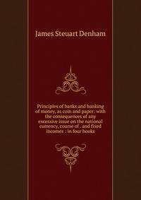 Principles of banks and banking of money, as coin and paper: with the consequences of any excessive issue on the national currency, course of . and fixed incomes : in four books