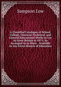 A Classified Catalogue of School, College, Classical, Technical, and General Educational Works in Use in Great Britain in 1871: So Arranged As to Show . Available in Any Given Branch of Education