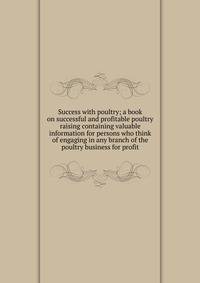 Success with poultry; a book on successful and profitable poultry raising containing valuable information for persons who think of engaging in any branch of the poultry business for profit