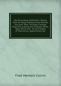 Machine-Shop Arithmetic: Shows How All Shop Problems Are Worked Out and "Why." Includes Change Gears for Cutting Any Threads; Drills, Taps, Shink and . by All Classes of Mechanics, Apprentices, Etc