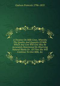 A Treatise On Milk Cows, Whereby The Quality And Quantity Of Milk Which Any Cow Will Give May Be Accurately Determined By Observing Natural Marks Or . Of Time She Will Continue To Give Milk, &amp;c