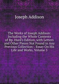 The Works of Joseph Addison: Including the Whole Contents of Bp. Hurd's Edition, with Letters and Other Pieces Not Found in Any Previous Collection: . Essay On His Life and Works, Volume 5