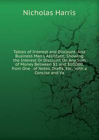 Tables of Interest and Discount: And Business Man's Assistant; Showing the Interest Or Discount On Any Sum of Money Between $1 and $10,000, from One . of Notes, Drafts, Etc., with a Concise and Va