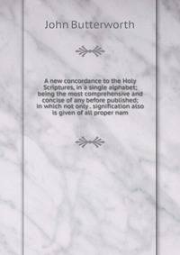 A new concordance to the Holy Scriptures, in a single alphabet; being the most comprehensive and concise of any before published; in which not only . signification also is given of all proper nam