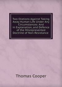 Two Orations Against Taking Away Human Life Under Any Circumstances: And in Explanation, and Defence of the Misrepresented Doctrine of Non-Resistance .