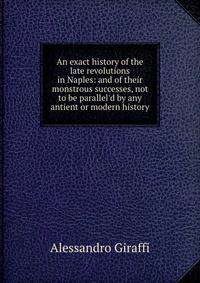An exact history of the late revolutions in Naples: and of their monstrous successes, not to be parallel'd by any antient or modern history